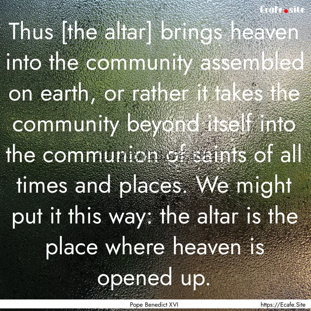 Thus [the altar] brings heaven into the community.... : Quote by Pope Benedict XVI