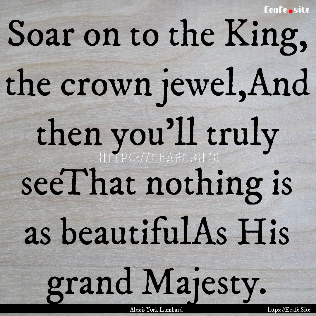 Soar on to the King, the crown jewel,And.... : Quote by Alexis York Lumbard