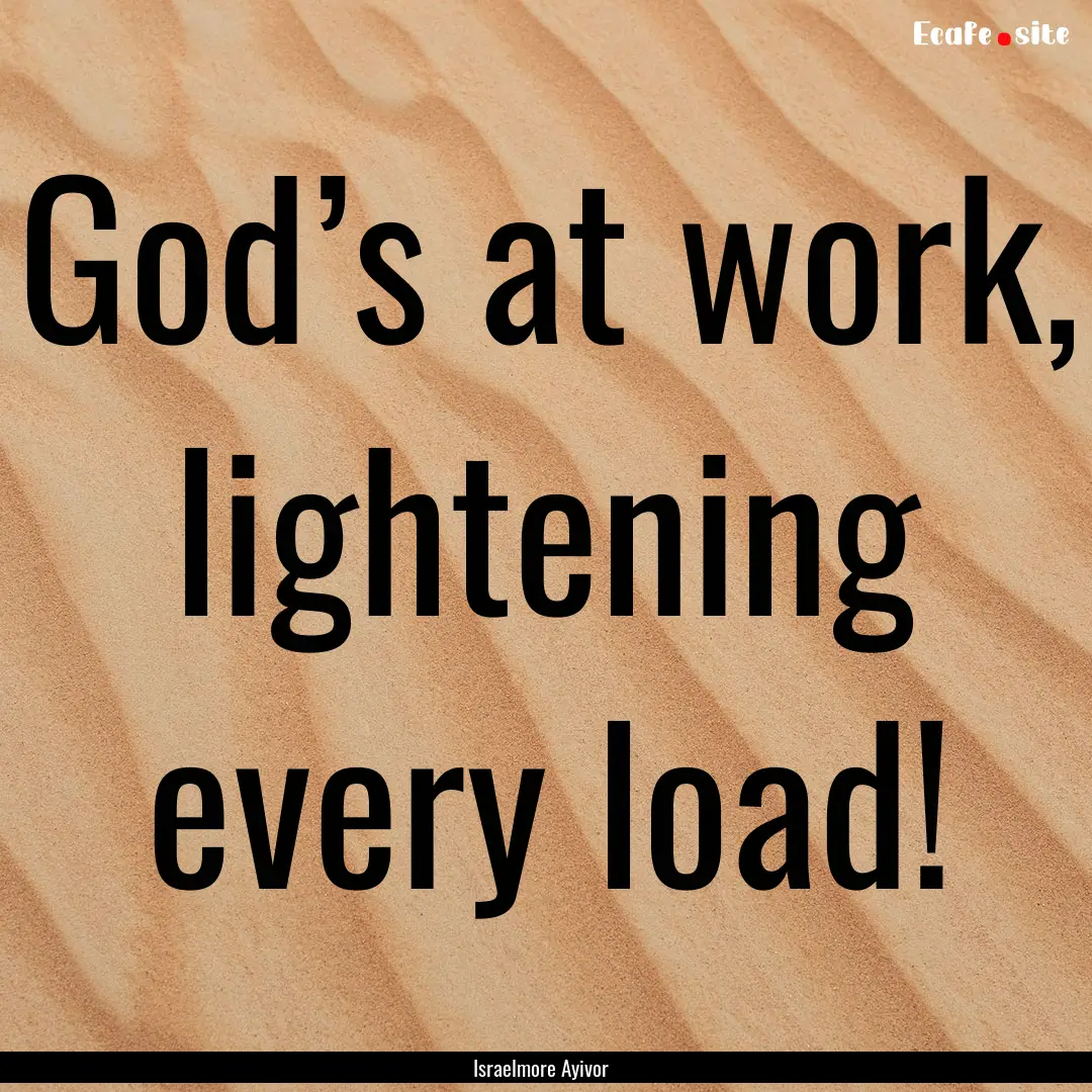 God’s at work, lightening every load! : Quote by Israelmore Ayivor