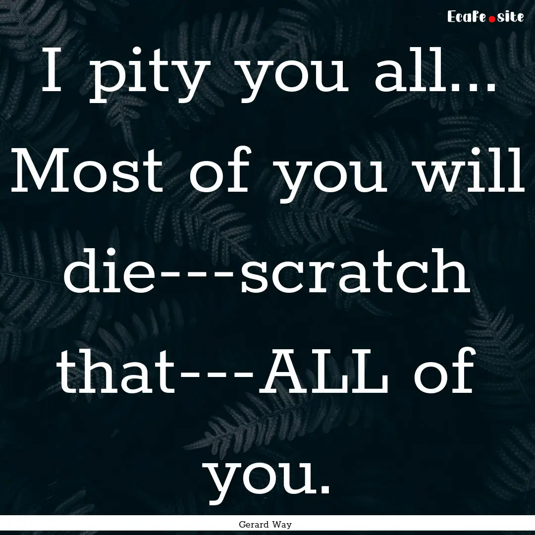 I pity you all... Most of you will die---scratch.... : Quote by Gerard Way