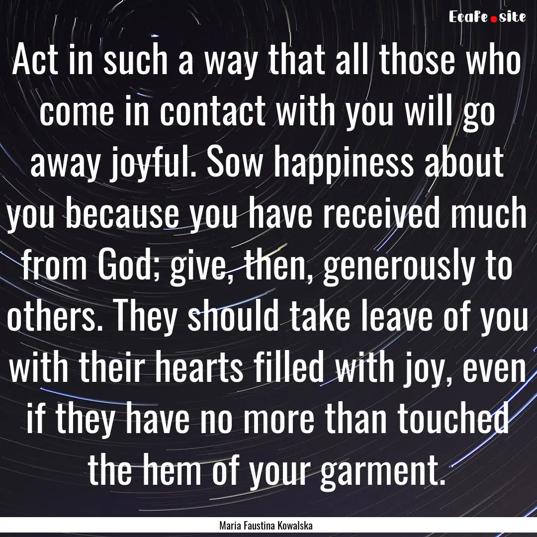 Act in such a way that all those who come.... : Quote by Maria Faustina Kowalska