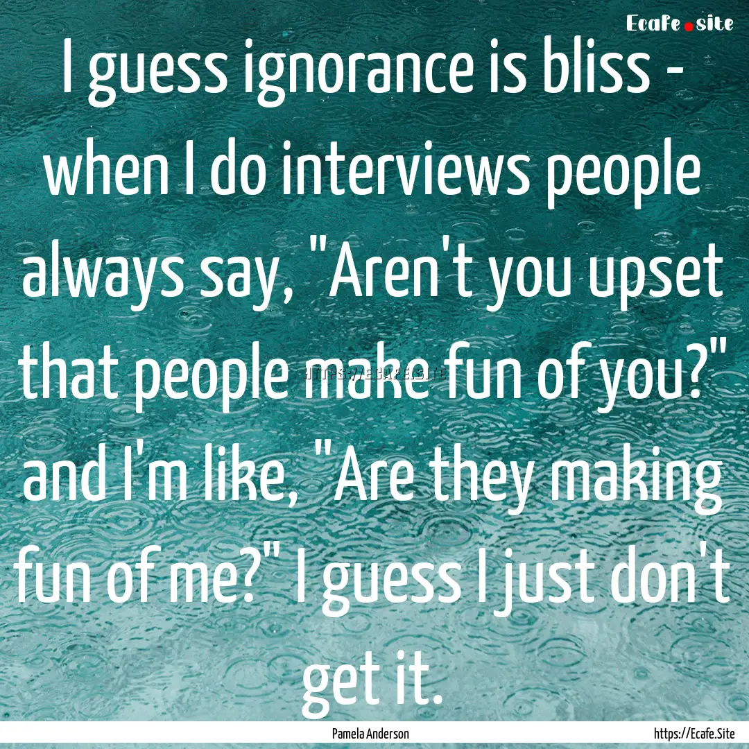 I guess ignorance is bliss - when I do interviews.... : Quote by Pamela Anderson