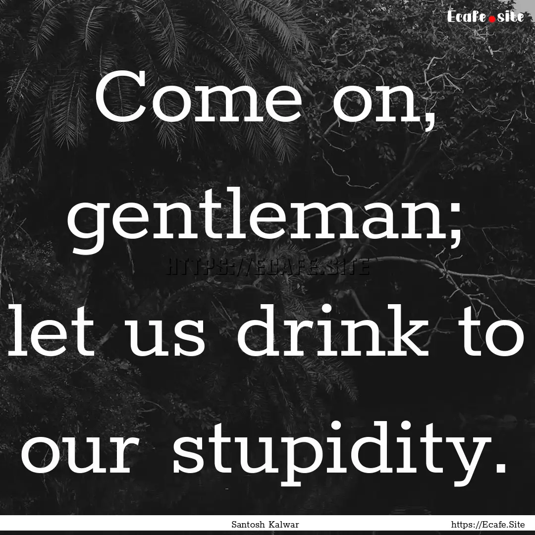 Come on, gentleman; let us drink to our stupidity..... : Quote by Santosh Kalwar