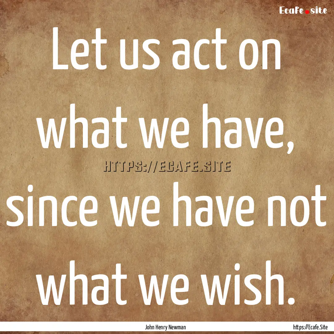 Let us act on what we have, since we have.... : Quote by John Henry Newman