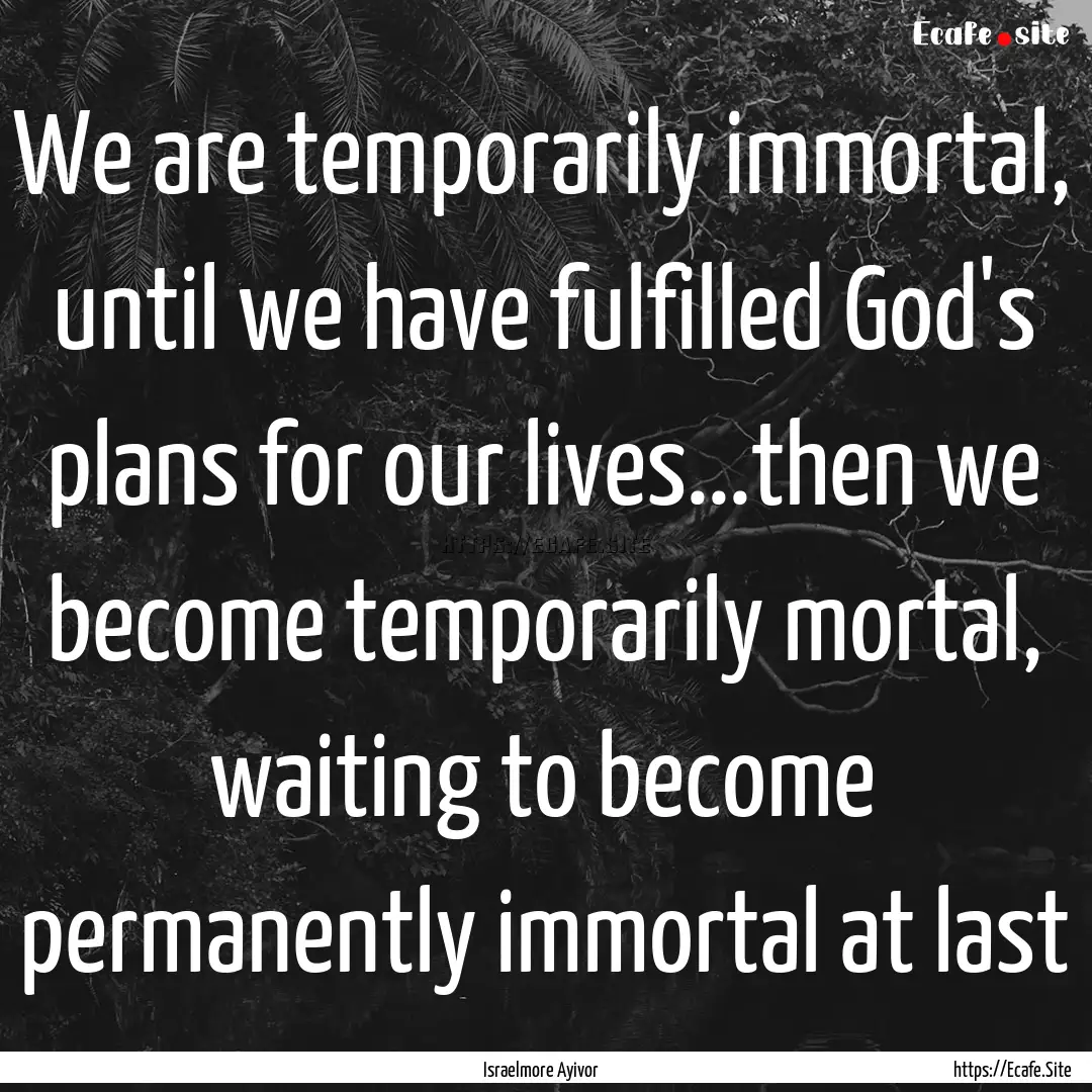 We are temporarily immortal, until we have.... : Quote by Israelmore Ayivor