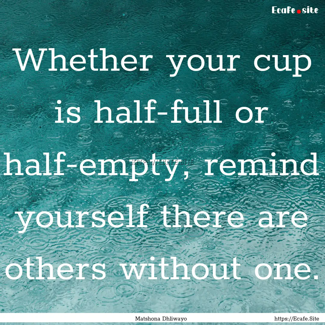 Whether your cup is half-full or half-empty,.... : Quote by Matshona Dhliwayo