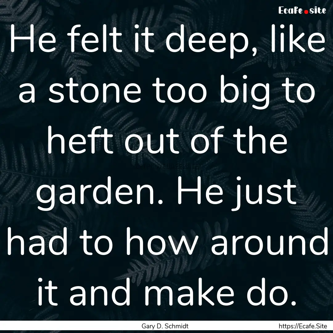 He felt it deep, like a stone too big to.... : Quote by Gary D. Schmidt