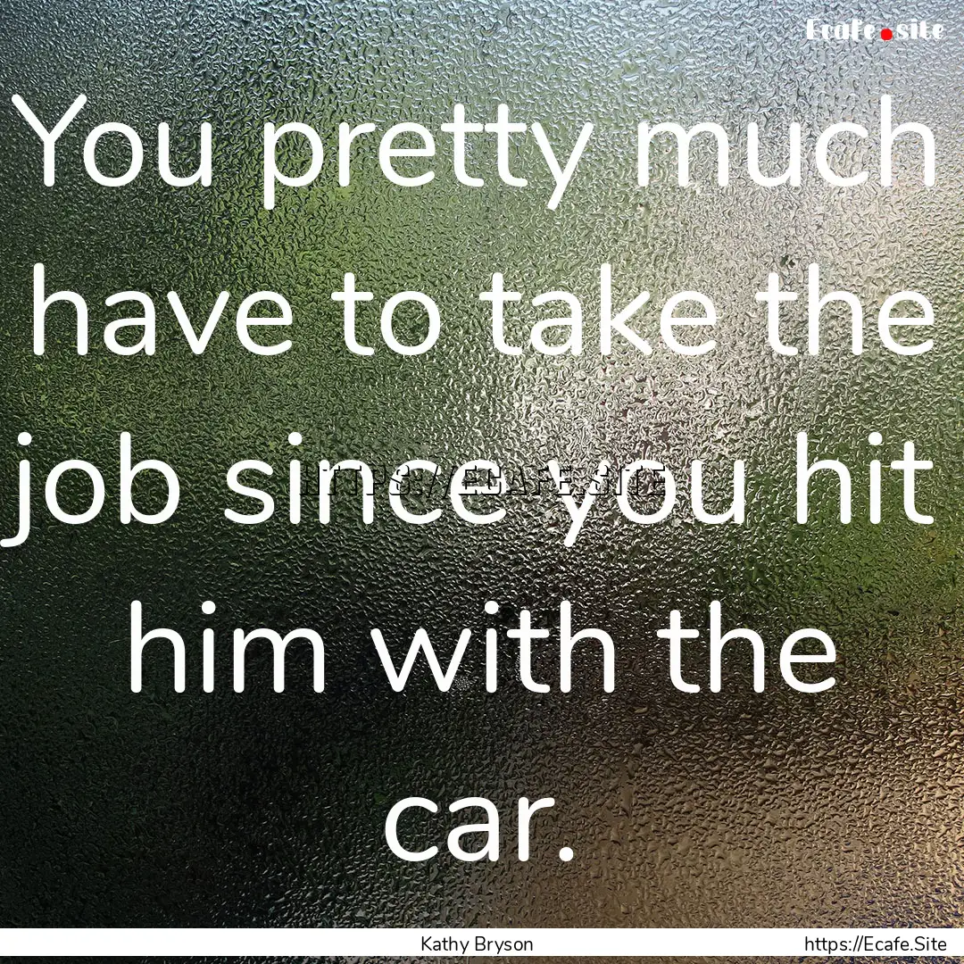 You pretty much have to take the job since.... : Quote by Kathy Bryson