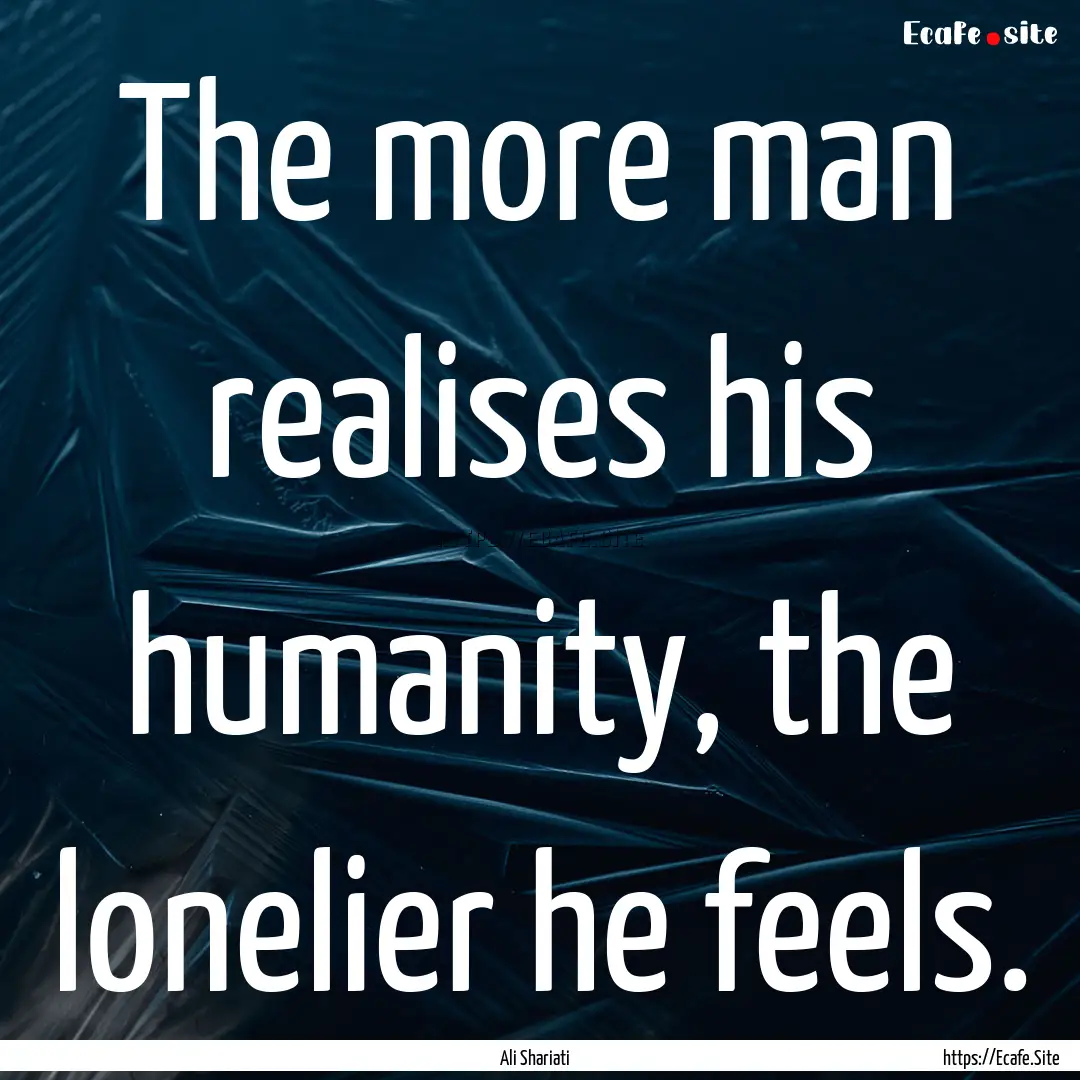 The more man realises his humanity, the lonelier.... : Quote by Ali Shariati