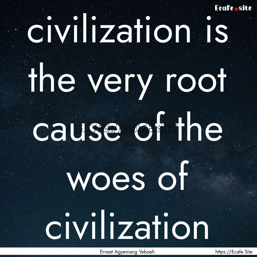 civilization is the very root cause of the.... : Quote by Ernest Agyemang Yeboah