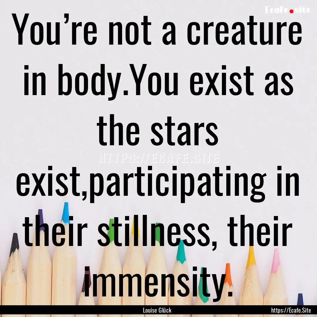 You’re not a creature in body.You exist.... : Quote by Louise Glück