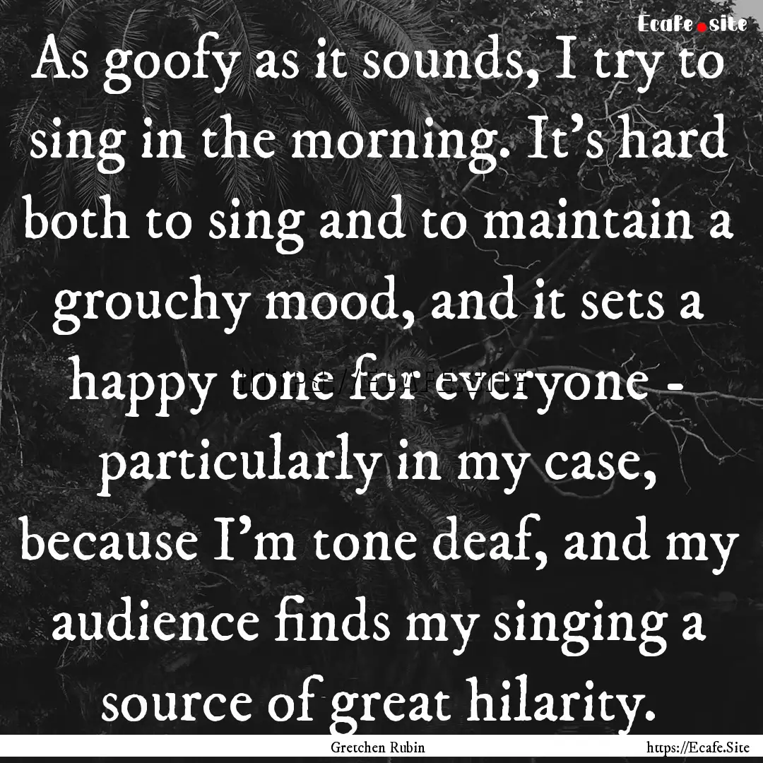 As goofy as it sounds, I try to sing in the.... : Quote by Gretchen Rubin