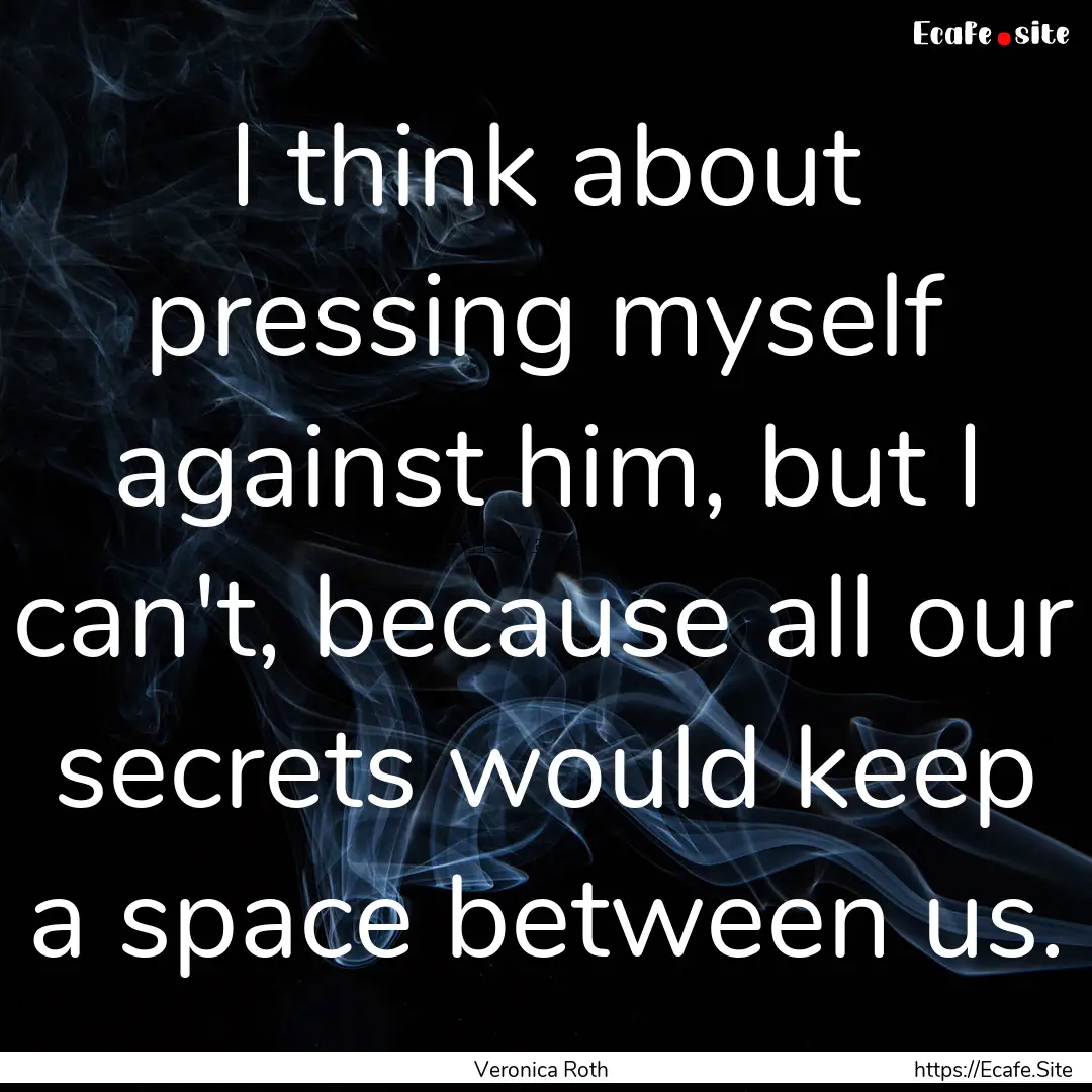 I think about pressing myself against him,.... : Quote by Veronica Roth