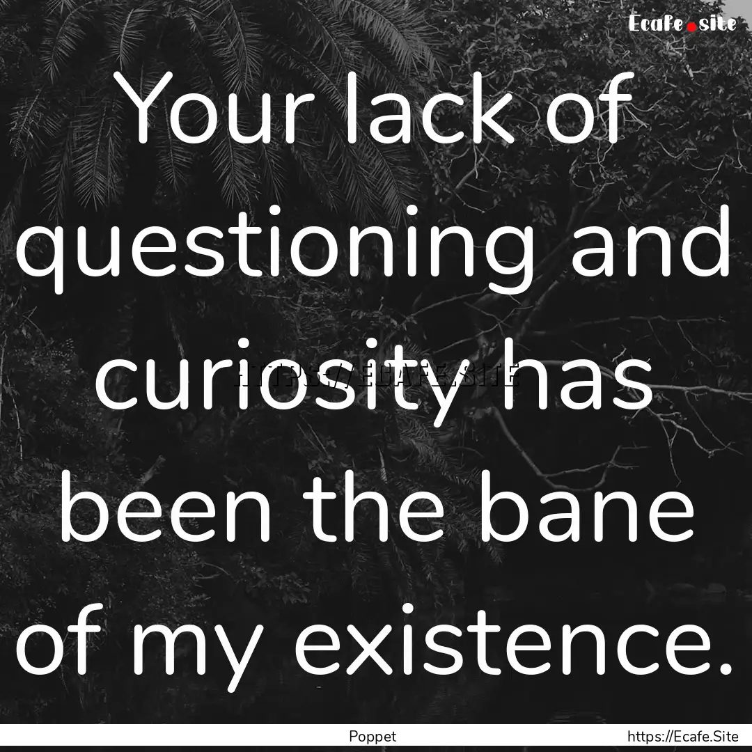 Your lack of questioning and curiosity has.... : Quote by Poppet