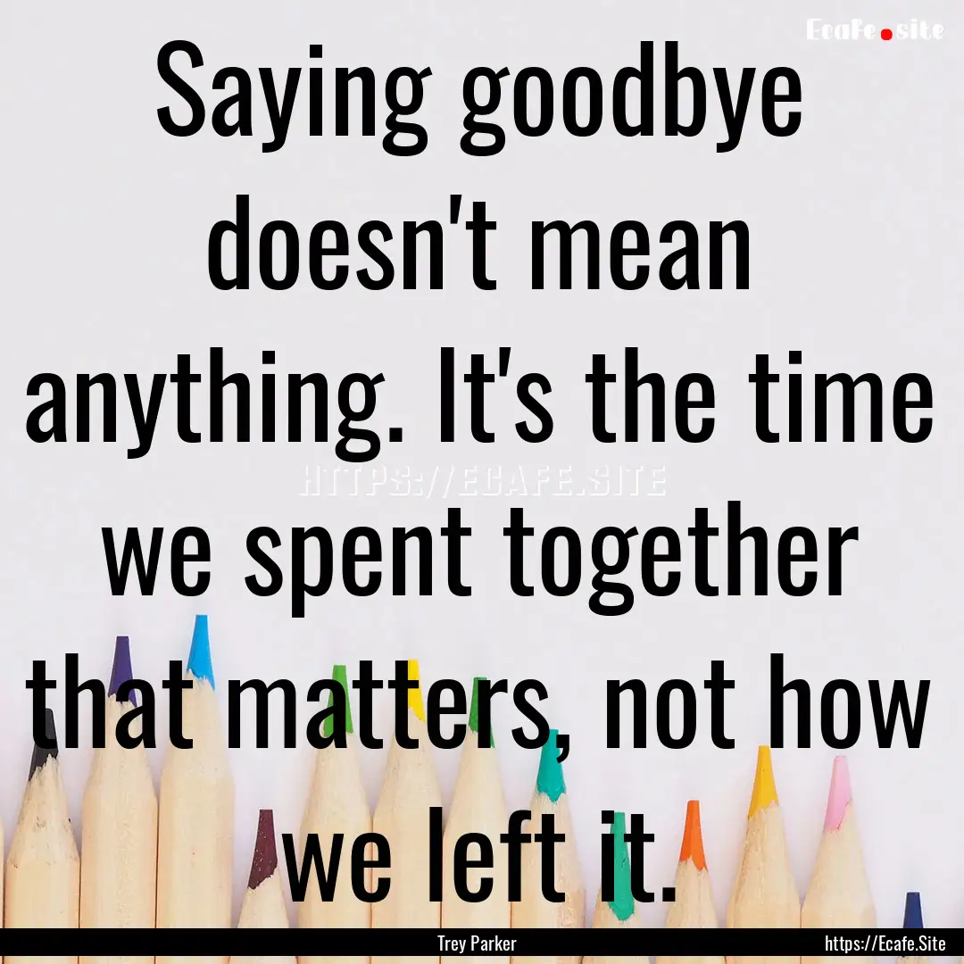 Saying goodbye doesn't mean anything. It's.... : Quote by Trey Parker