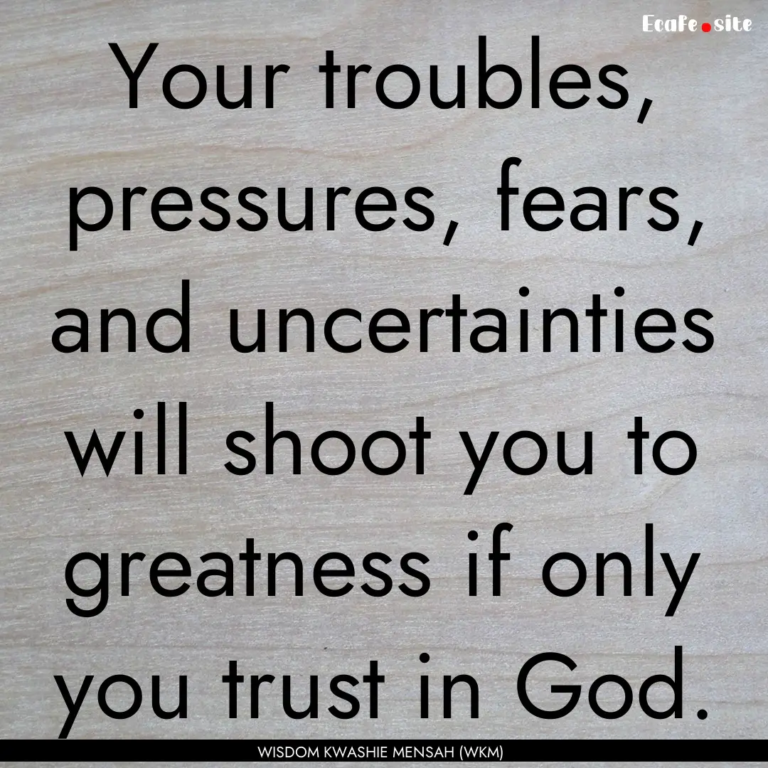 Your troubles, pressures, fears, and uncertainties.... : Quote by WISDOM KWASHIE MENSAH (WKM)