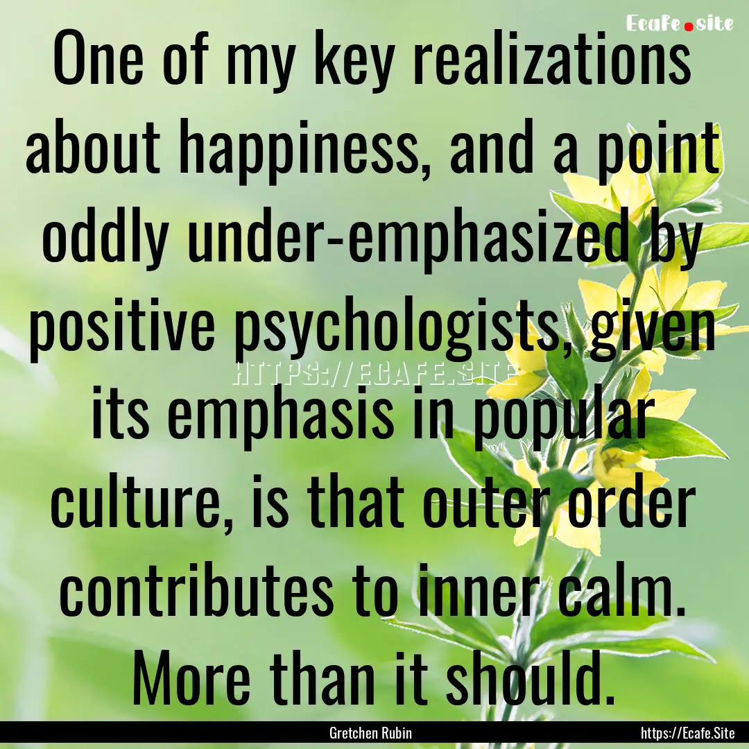 One of my key realizations about happiness,.... : Quote by Gretchen Rubin