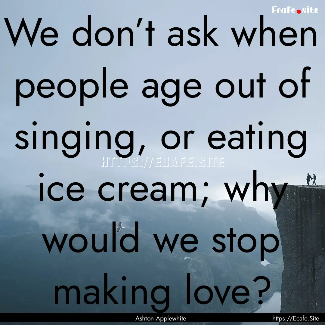 We don’t ask when people age out of singing,.... : Quote by Ashton Applewhite