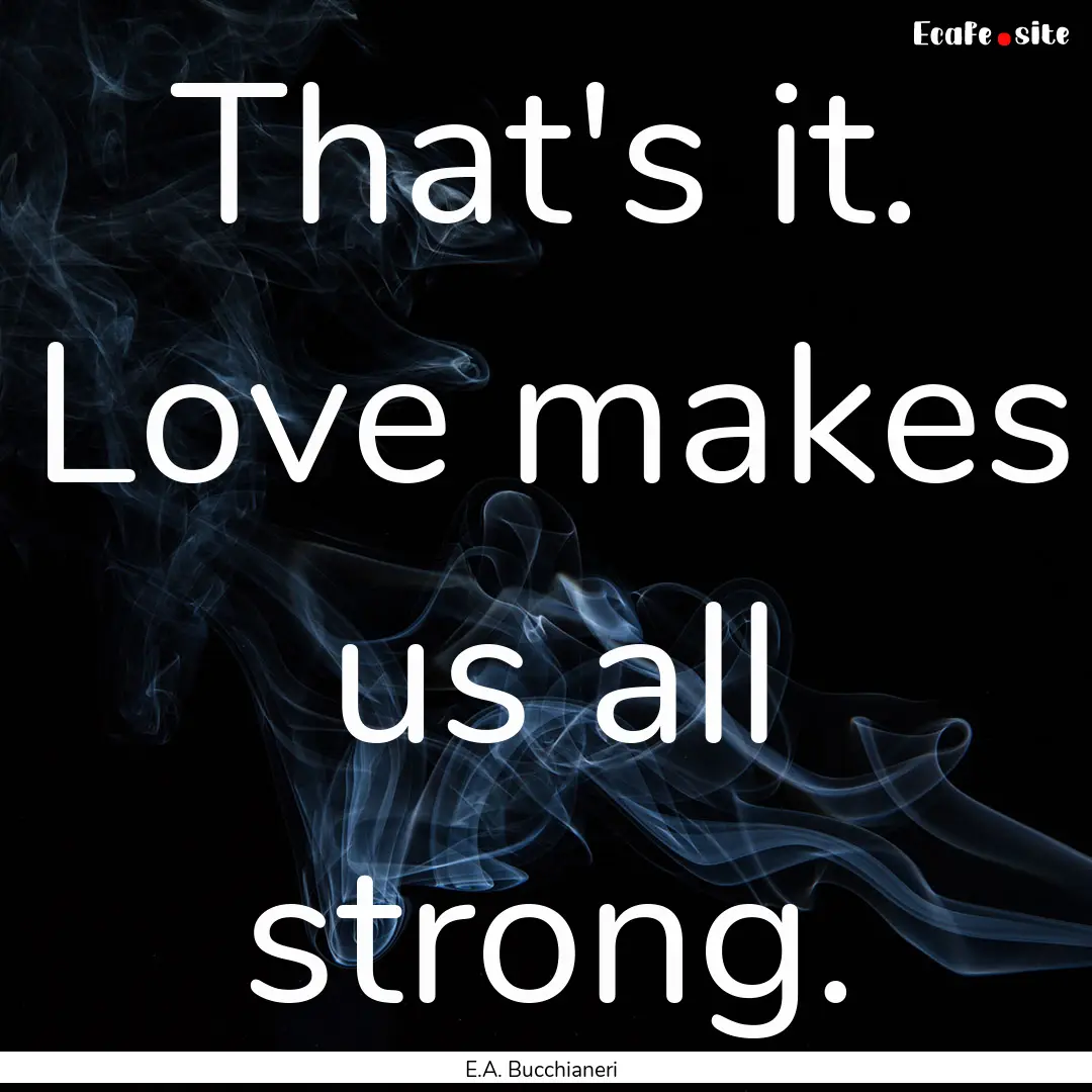 That's it. Love makes us all strong. : Quote by E.A. Bucchianeri