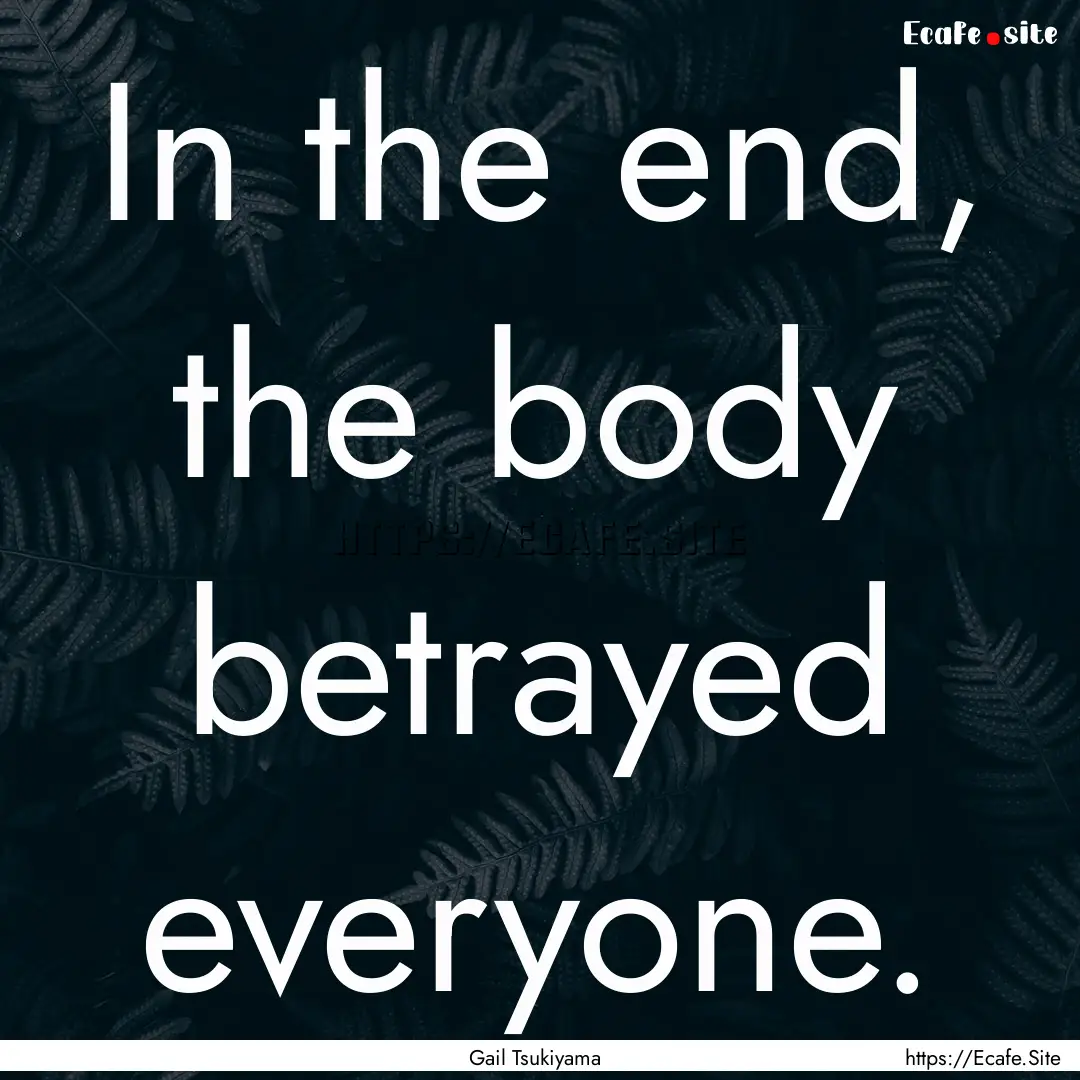 In the end, the body betrayed everyone. : Quote by Gail Tsukiyama