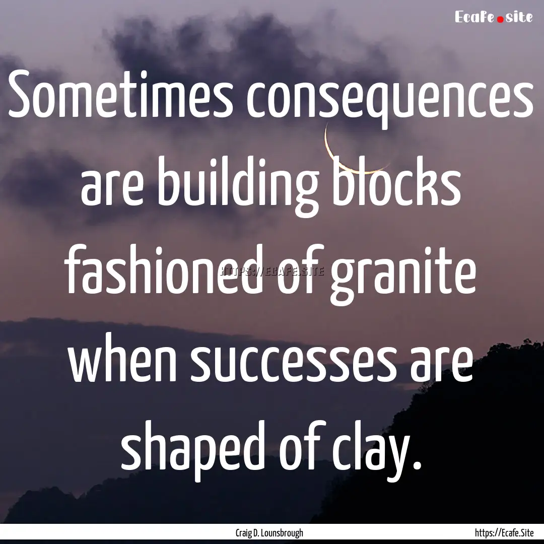 Sometimes consequences are building blocks.... : Quote by Craig D. Lounsbrough