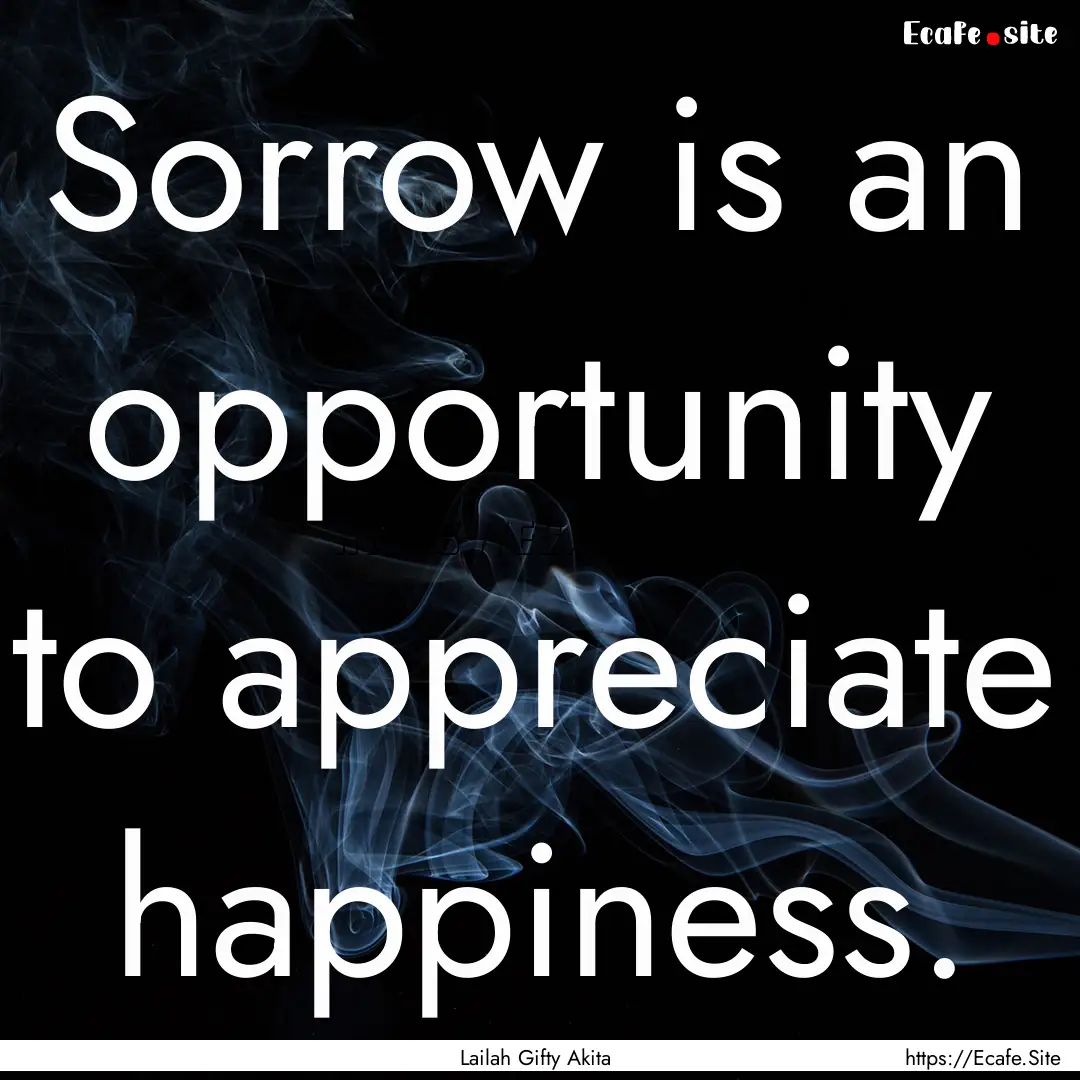 Sorrow is an opportunity to appreciate happiness..... : Quote by Lailah Gifty Akita