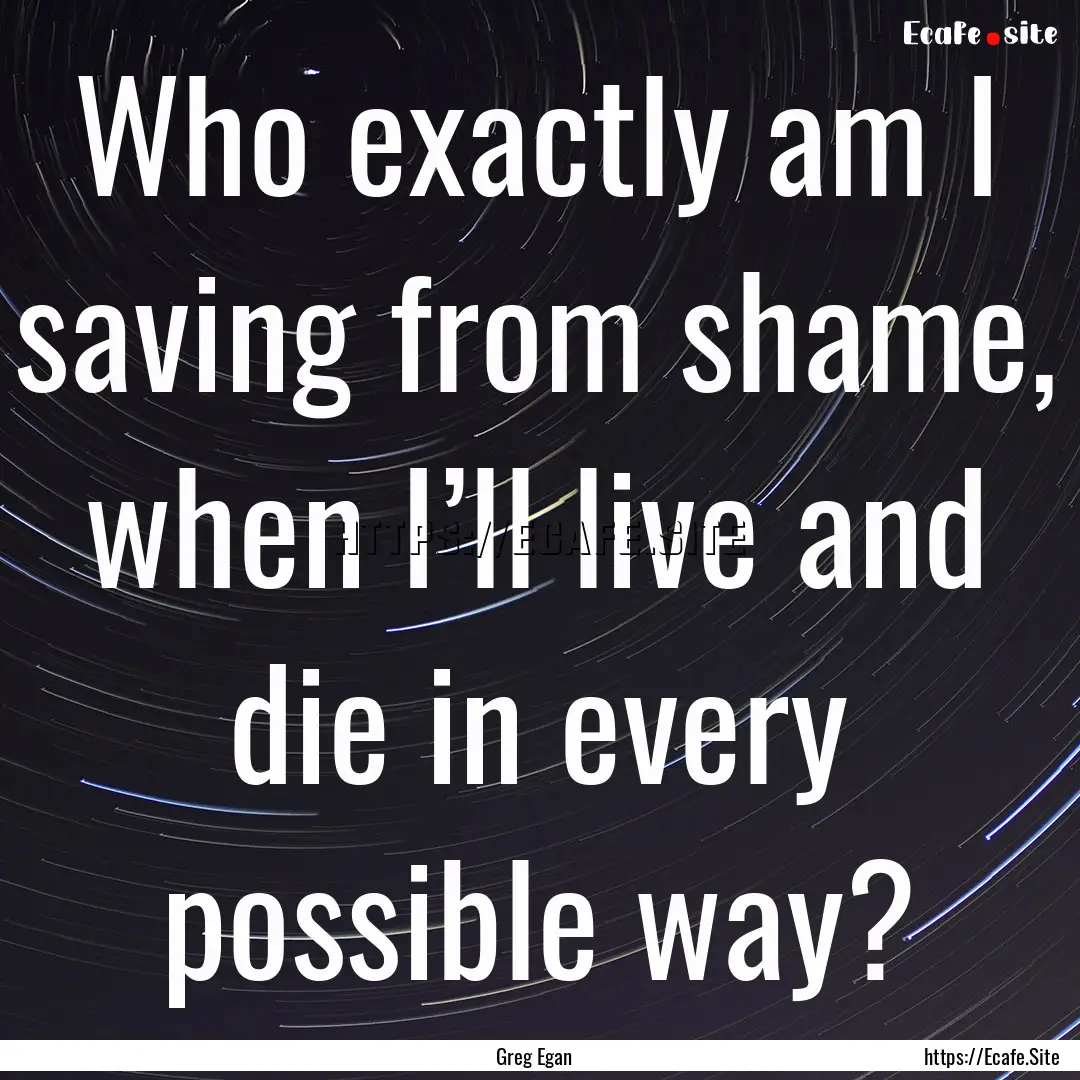 Who exactly am I saving from shame, when.... : Quote by Greg Egan