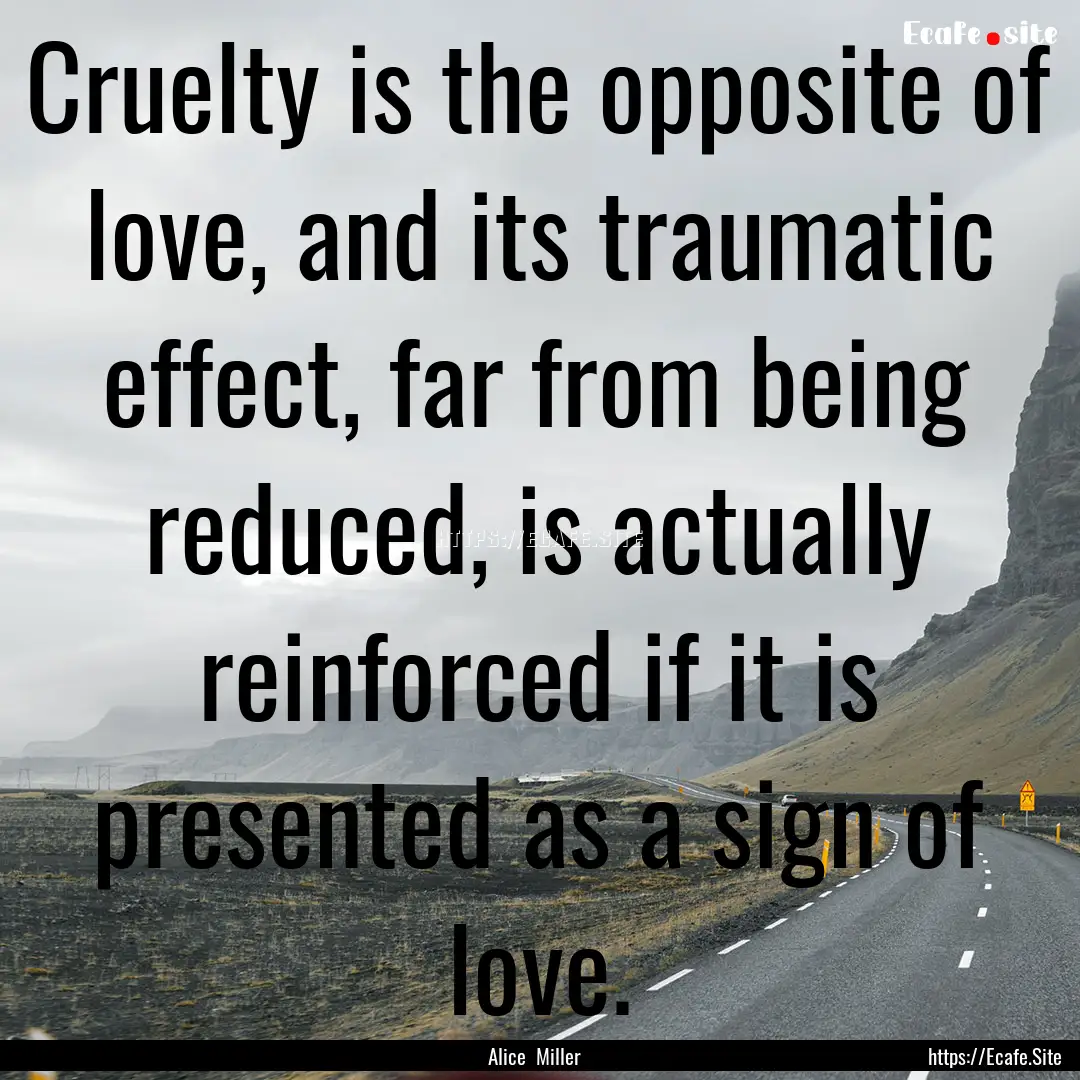 Cruelty is the opposite of love, and its.... : Quote by Alice Miller