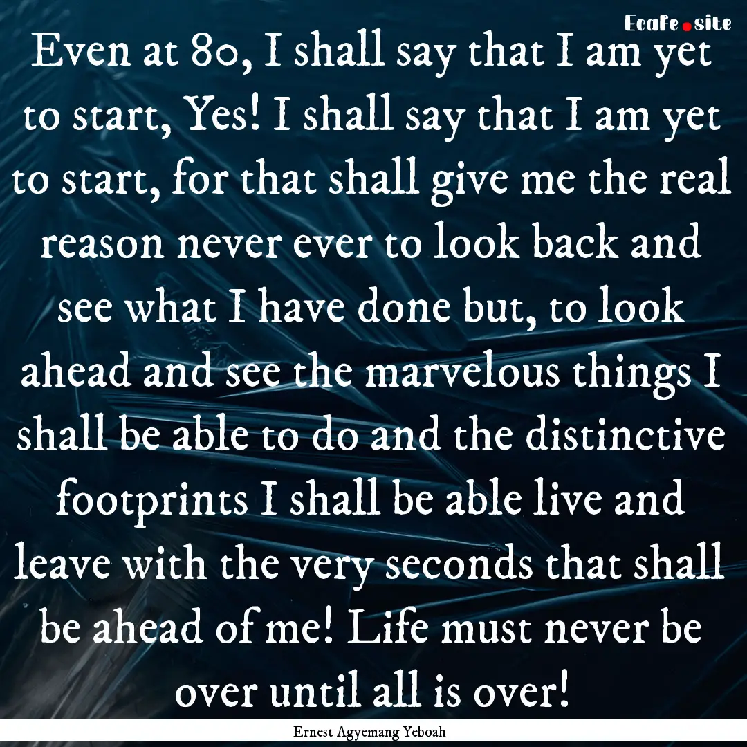 Even at 80, I shall say that I am yet to.... : Quote by Ernest Agyemang Yeboah