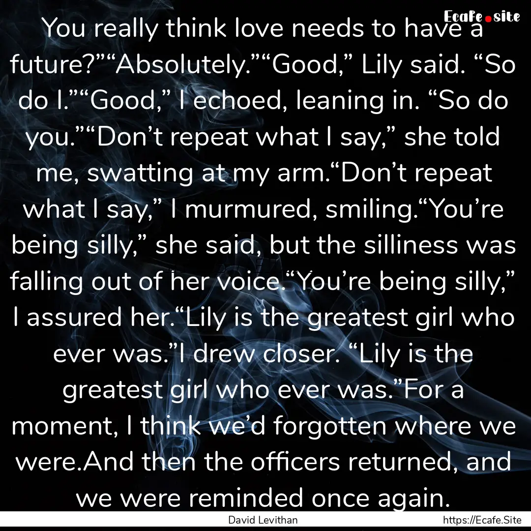 You really think love needs to have a future?”“Absolutely.”“Good,”.... : Quote by David Levithan