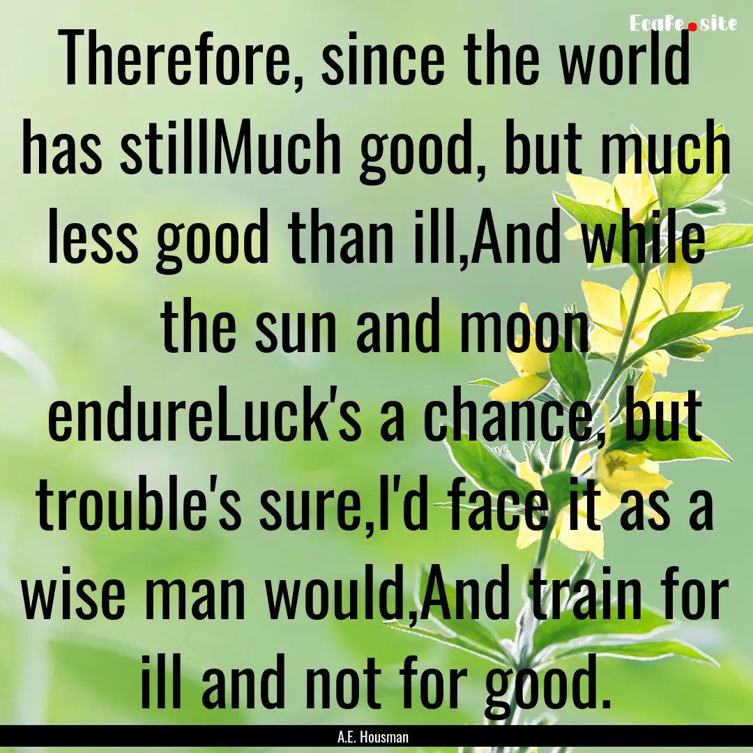 Therefore, since the world has stillMuch.... : Quote by A.E. Housman