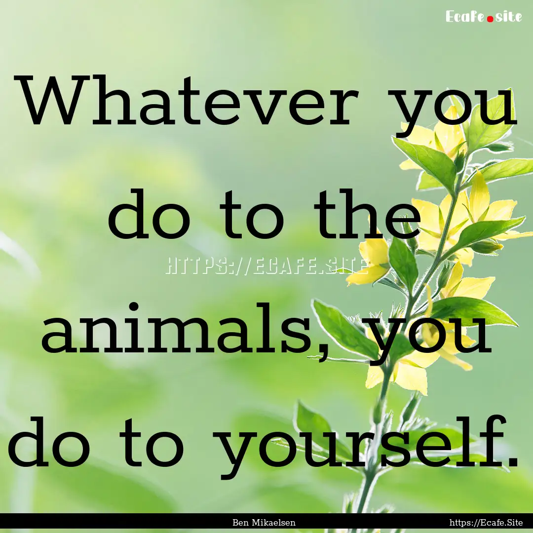 Whatever you do to the animals, you do to.... : Quote by Ben Mikaelsen