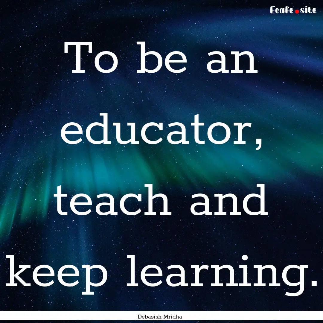 To be an educator, teach and keep learning..... : Quote by Debasish Mridha