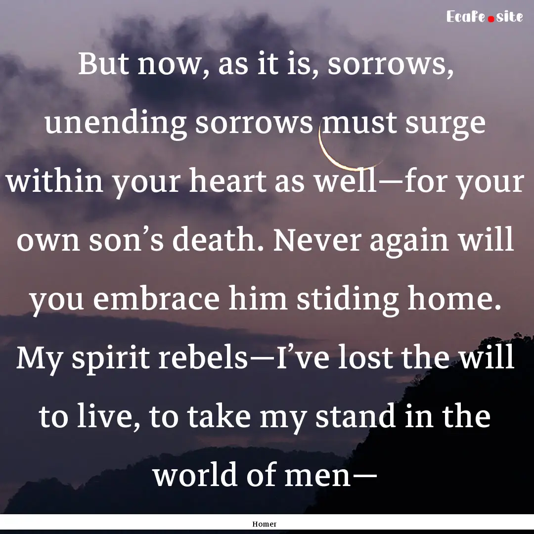 But now, as it is, sorrows, unending sorrows.... : Quote by Homer