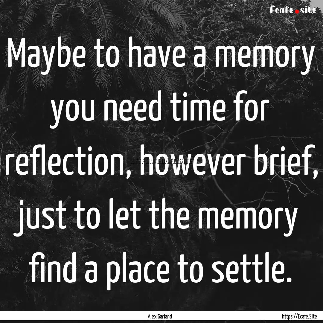 Maybe to have a memory you need time for.... : Quote by Alex Garland