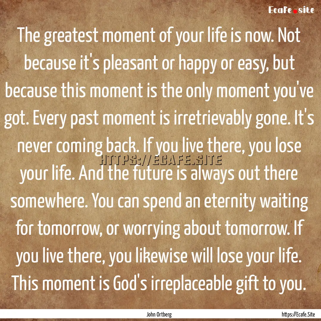 The greatest moment of your life is now..... : Quote by John Ortberg