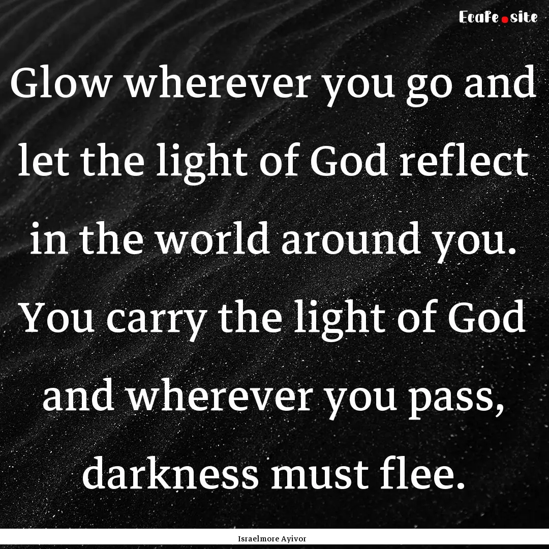 Glow wherever you go and let the light of.... : Quote by Israelmore Ayivor