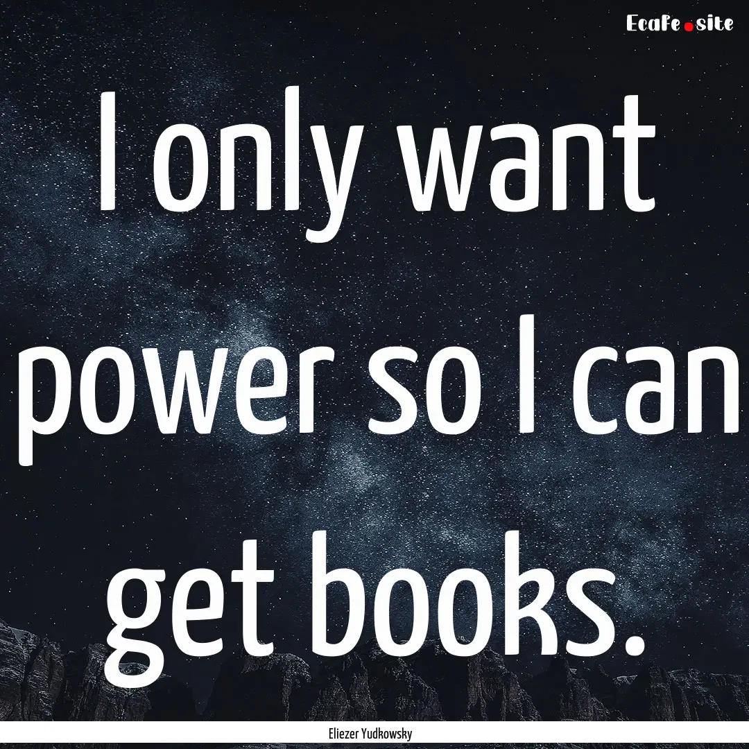 I only want power so I can get books. : Quote by Eliezer Yudkowsky