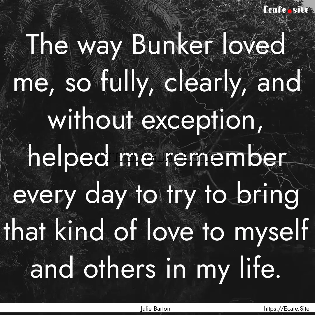 The way Bunker loved me, so fully, clearly,.... : Quote by Julie Barton