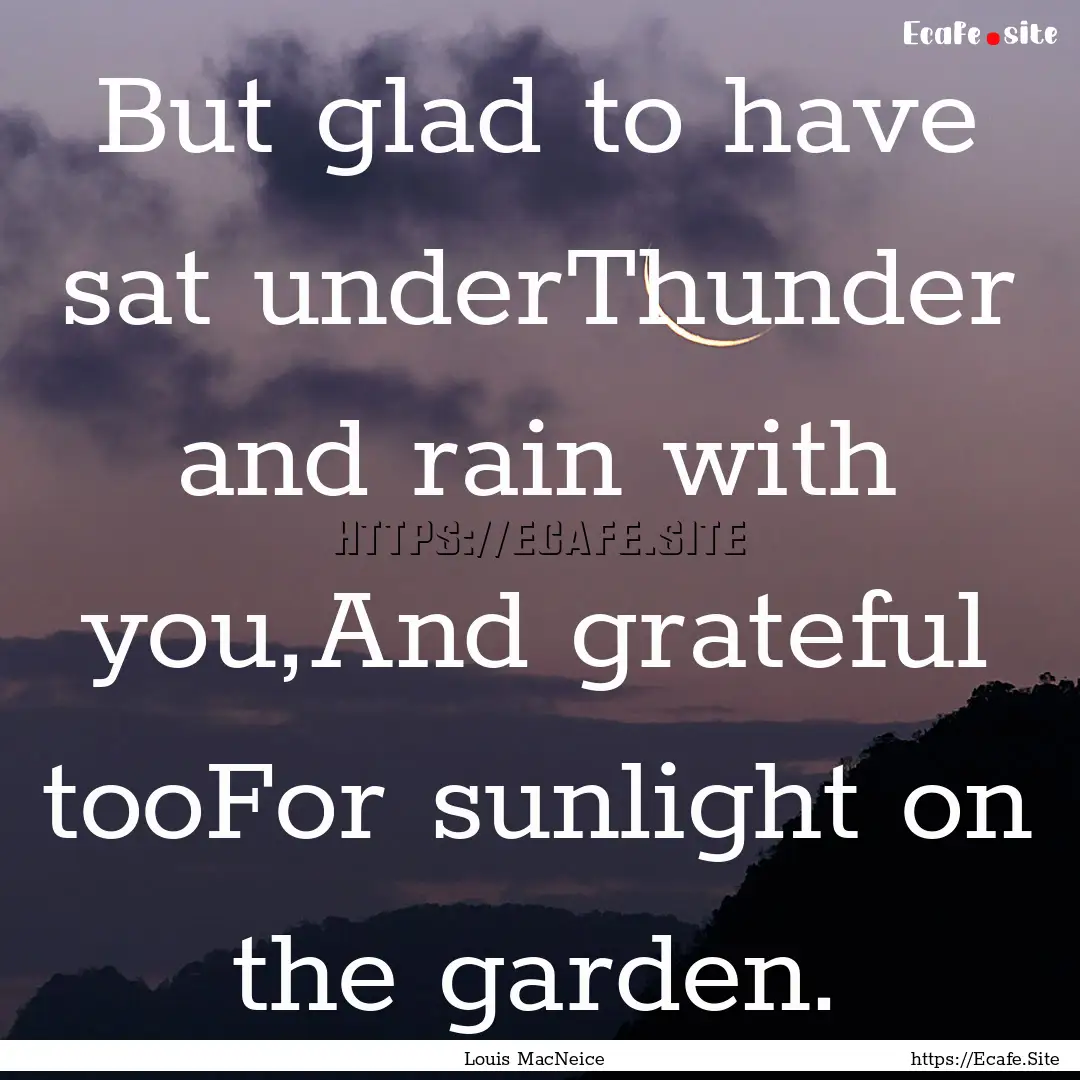 But glad to have sat underThunder and rain.... : Quote by Louis MacNeice