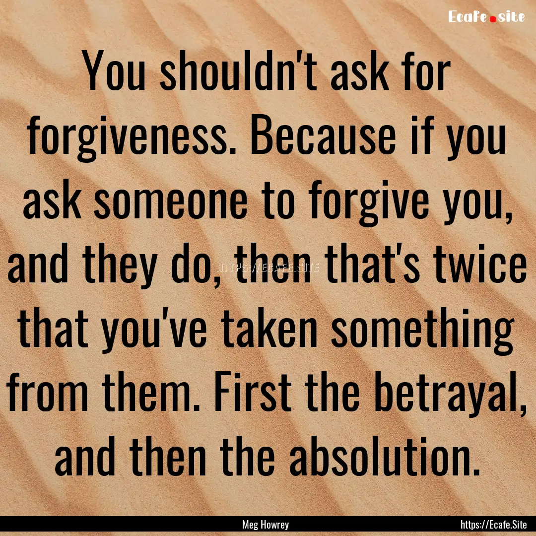 You shouldn't ask for forgiveness. Because.... : Quote by Meg Howrey