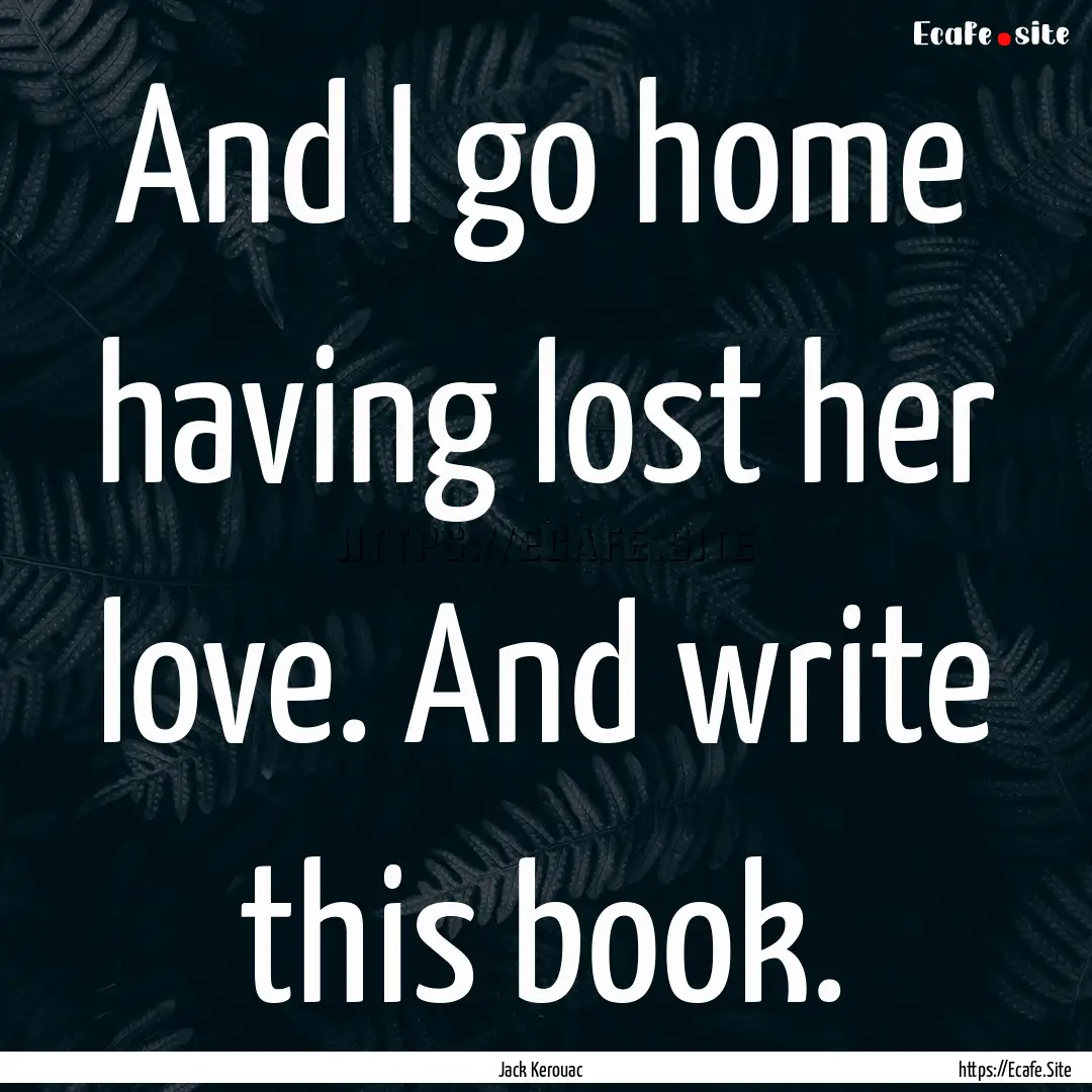 And I go home having lost her love. And write.... : Quote by Jack Kerouac