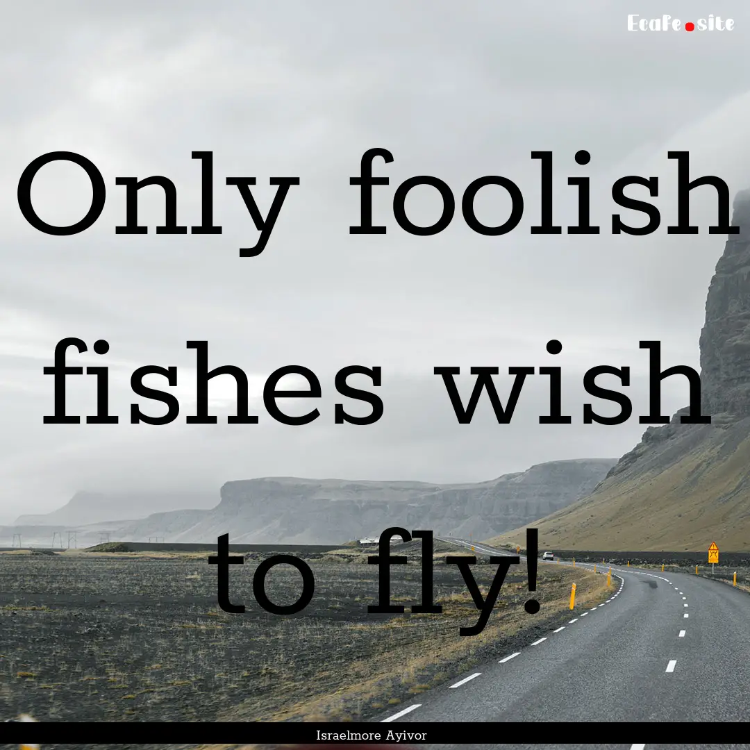 Only foolish fishes wish to fly! : Quote by Israelmore Ayivor