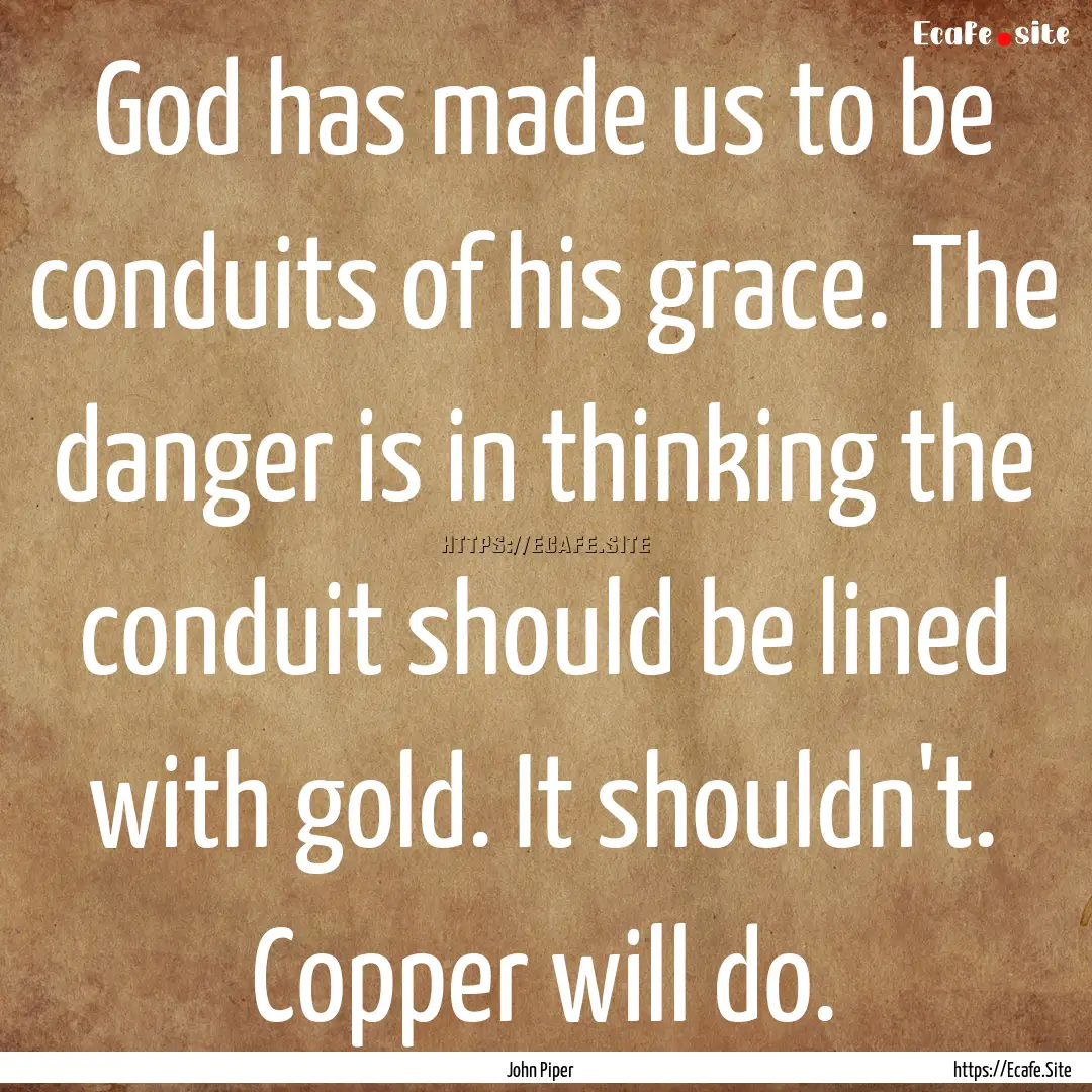 God has made us to be conduits of his grace..... : Quote by John Piper