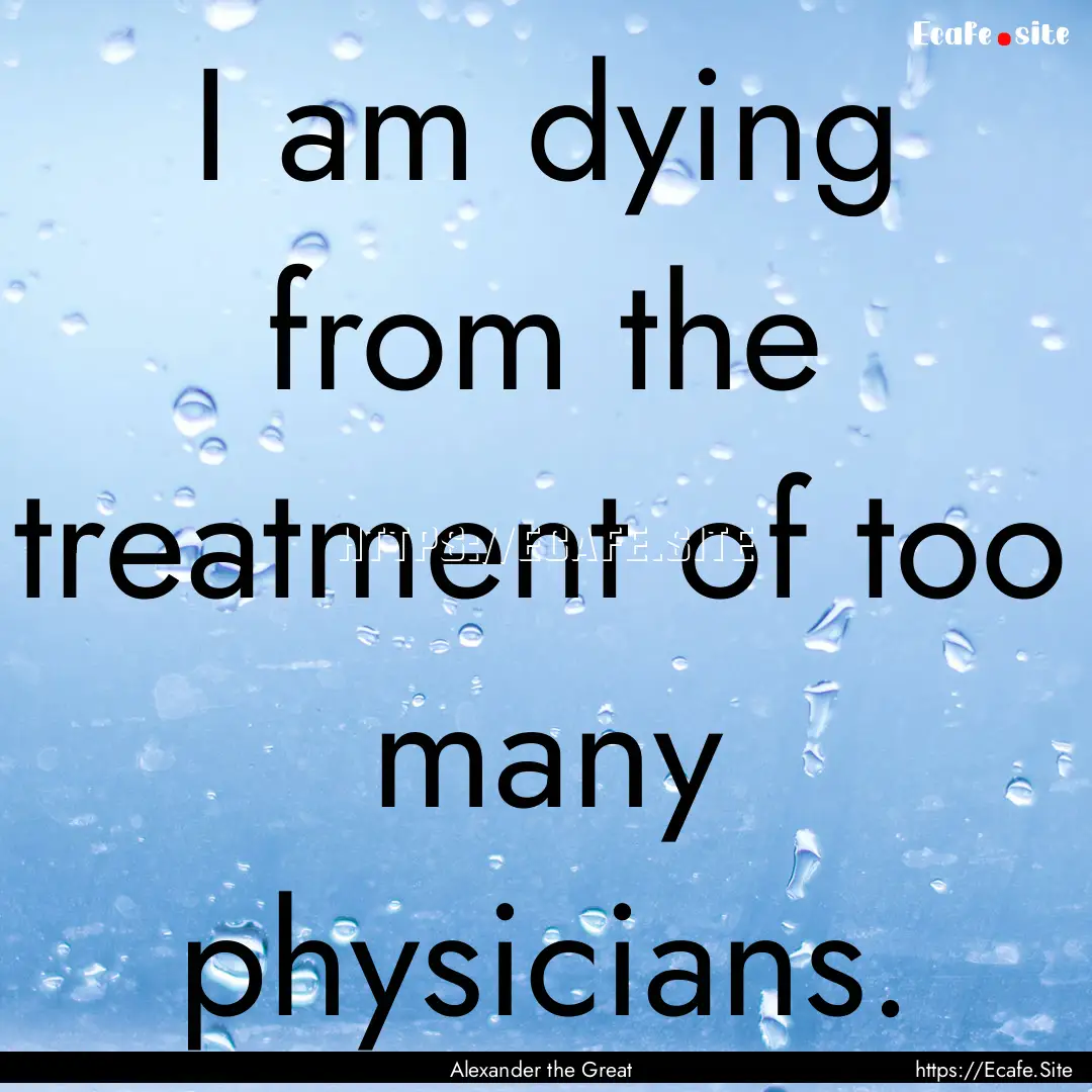 I am dying from the treatment of too many.... : Quote by Alexander the Great