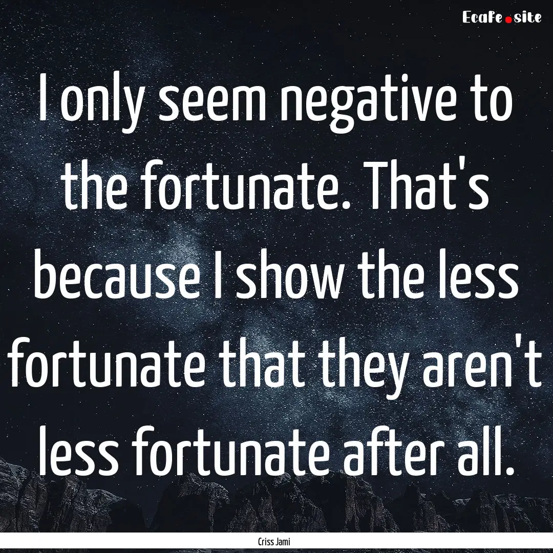 I only seem negative to the fortunate. That's.... : Quote by Criss Jami