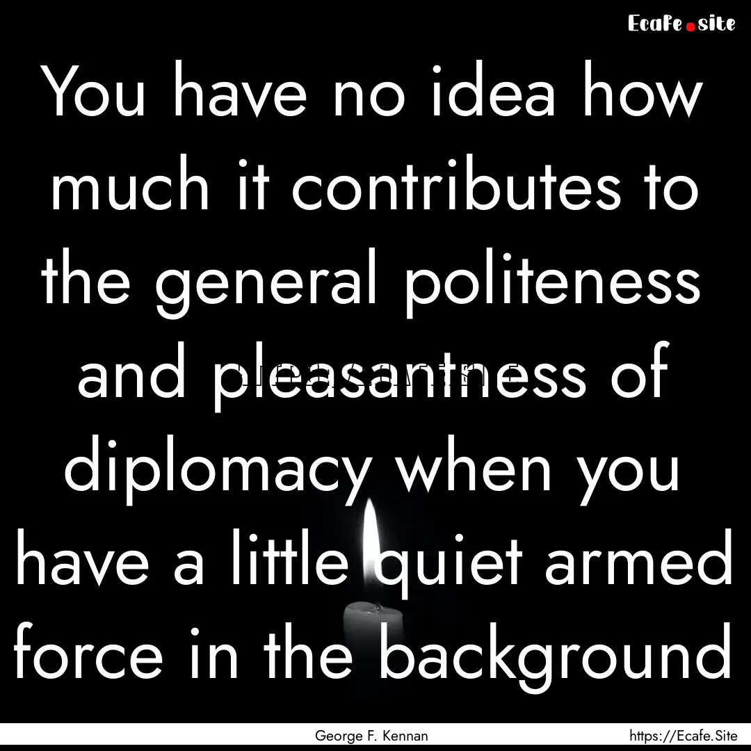 You have no idea how much it contributes.... : Quote by George F. Kennan