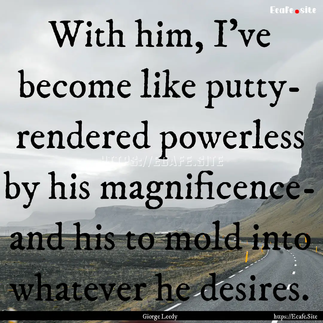 With him, I've become like putty- rendered.... : Quote by Giorge Leedy