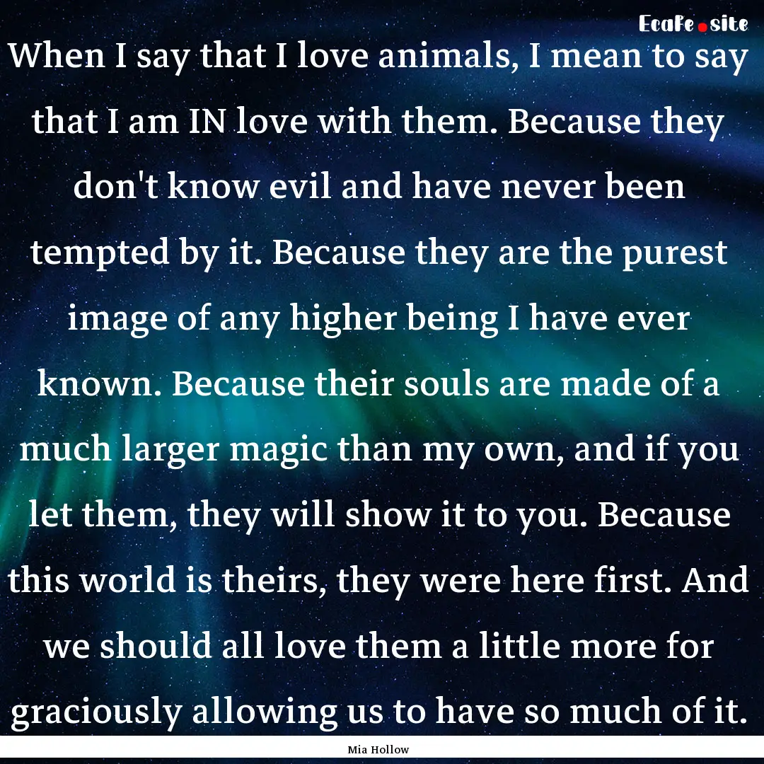 When I say that I love animals, I mean to.... : Quote by Mia Hollow