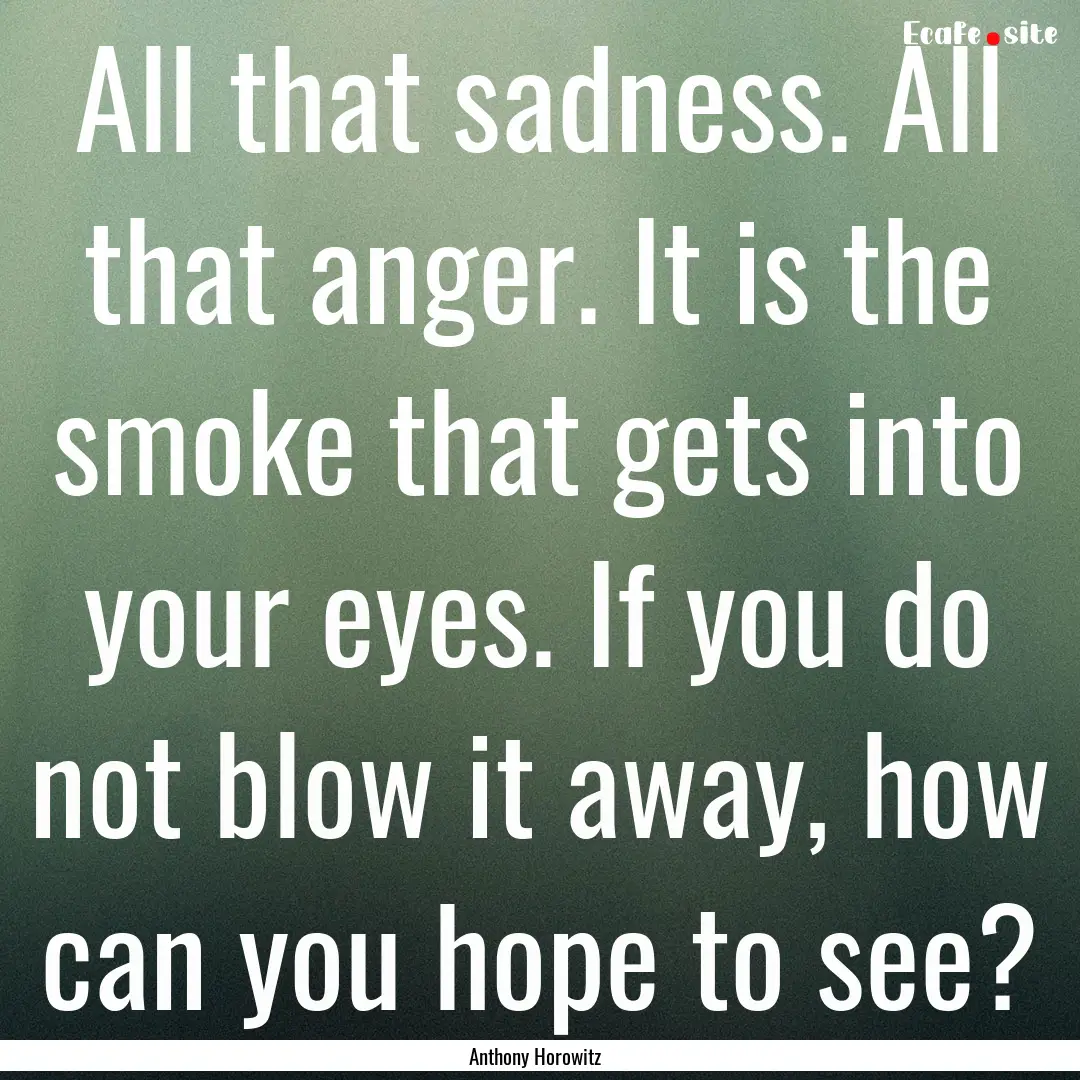 All that sadness. All that anger. It is the.... : Quote by Anthony Horowitz